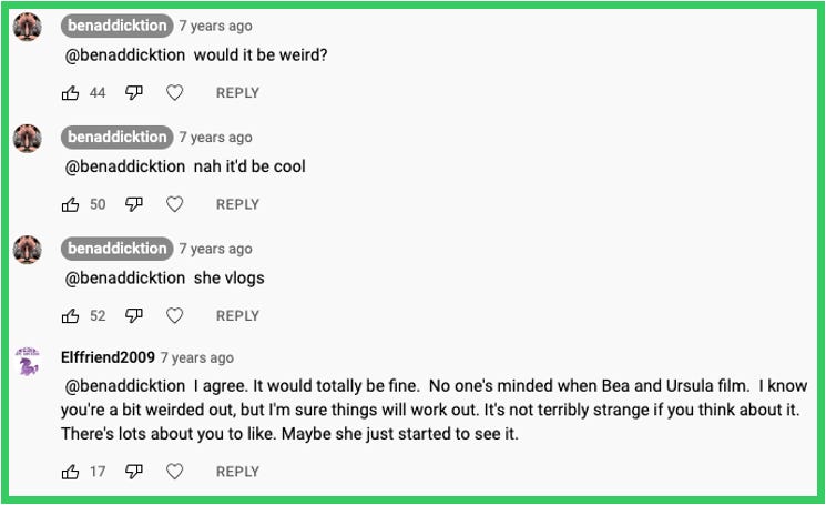 Continuation from prev image | Ben replied: would it be weird? | Ben replied: nah it'd be cool | Ben replied: she vlogs | Elffriend2009 replied: I agree. It would totally be fine.  No one's minded when Bea and Ursula film.  I know you're a bit weirded out, but I'm sure things will work out. It's not terribly strange if you think about it. There's lots about you to like. Maybe she just started to see it. 