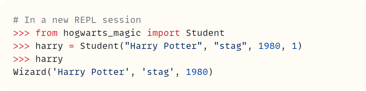 # In a new REPL session >>> from hogwarts_magic import Student >>> harry = Student("Harry Potter", "stag", 1980, 1) >>> harry Wizard('Harry Potter', 'stag', 1980)                         ​