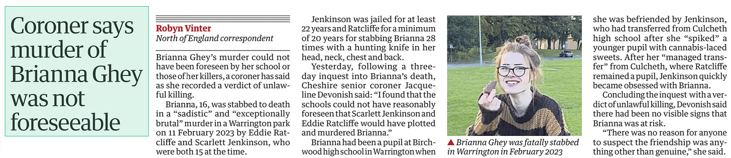 Coroner says murder of Brianna Ghey was not foreseeable The Guardian26 Oct 2024North of England correspondent  Brianna Ghey was fatally stabbed in Warrington in February 2023 Brianna Ghey’s murder could not have been foreseen by her school or those of her killers, a coroner has said as she recorded a verdict of unlawful killing.  Brianna, 16, was stabbed to death in a “sadistic” and “exceptionally brutal” murder in a Warrington park on 11 February 2023 by Eddie Ratcliffe and Scarlett Jenkinson, who were both 15 at the time.  Jenkinson was jailed for at least 22 years and Ratcliffe for a minimum of 20 years for stabbing Brianna 28 times with a hunting knife in her head, neck, chest and back.  Yesterday, following a threeday inquest into Brianna’s death, Cheshire senior coroner Jacqueline Devonish said: “I found that the schools could not have reasonably foreseen that Scarlett Jenkinson and Eddie Ratcliffe would have plotted and murdered Brianna.”  Brianna had been a pupil at Birchwood high school in Warrington when she was befriended by Jenkinson, who had transferred from Culcheth high school after she “spiked” a younger pupil with cannabis-laced sweets. After her “managed transfer” from Culcheth, where Ratcliffe remained a pupil, Jenkinson quickly became obsessed with Brianna.  Concluding the inquest with a verdict of unlawful killing, Devonish said there had been no visible signs that Brianna was at risk.  “There was no reason for anyone to suspect the friendship was anything other than genuine,” she said.  Article Name:Coroner says murder of Brianna Ghey was not foreseeable Publication:The Guardian Author:North of England correspondent Start Page:16 End Page:16