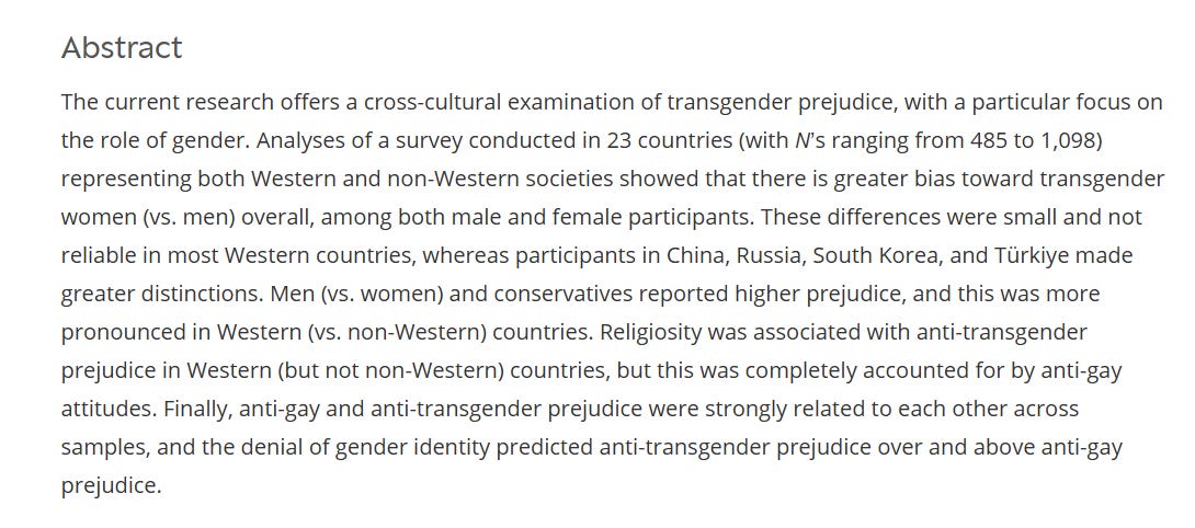 Abstract The current research offers a cross-cultural examination of transgender prejudice, with a particular focus on the role of gender. Analyses of a survey conducted in 23 countries (with N’s ranging from 485 to 1,098) representing both Western and non-Western societies showed that there is greater bias toward transgender women (vs. men) overall, among both male and female participants. These differences were small and not reliable in most Western countries, whereas participants in China, Russia, South Korea, and Türkiye made greater distinctions. Men (vs. women) and conservatives reported higher prejudice, and this was more pronounced in Western (vs. non-Western) countries. Religiosity was associated with anti-transgender prejudice in Western (but not non-Western) countries, but this was completely accounted for by anti-gay attitudes. Finally, anti-gay and anti-transgender prejudice were strongly related to each other across samples, and the denial of gender identity predicted anti-transgender prejudice over and above anti-gay prejudice.