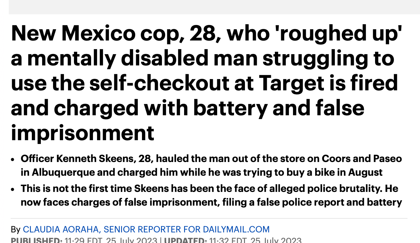 Headline: New Mexico cop, 28, who 'roughed up' a mentally disabled man struggling to use the self-checkout at Target is fired and charged with battery and false imprisonment Officer Kenneth Skeens, 28, hauled the man out of the store on Coors and Paseo in Albuquerque and charged him while he was trying to buy a bike in August This is not the first time Skeens has been the face of alleged police brutality. He now faces charges of false imprisonment, filing a false police report and battery