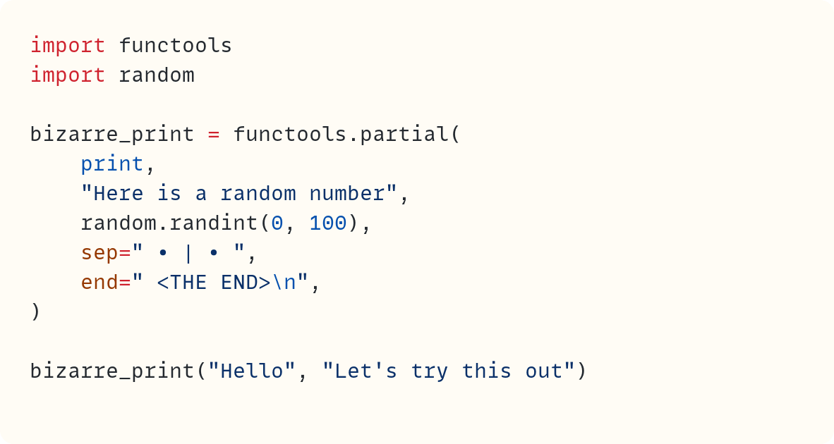 import functools import random  bizarre_print = functools.partial(     print,     "Here is a random number",     random.randint(0, 100),     sep=" • | • ",     end=" <THE END>\n", )  bizarre_print("Hello", "Let's try this out")