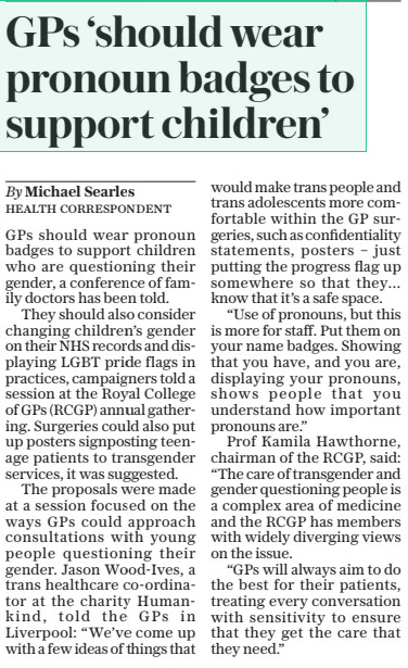 GPS ‘should wear pronoun badges to support children’ The Daily Telegraph4 Oct 2024By Michael Searles GPS should wear pronoun badges to support children who are questioning their gender, a conference of family doctors has been told.  They should also consider changing children’s gender on their NHS records and displaying LGBT pride flags in practices, campaigners told a session at the Royal College of GPS (RCGP) annual gathering. Surgeries could also put up posters signposting teenage patients to transgender services, it was suggested.  The proposals were made at a session focused on the ways GPS could approach consultations with young people questioning their gender. Jason Wood-ives, a trans healthcare co-ordinator at the charity Humankind, told the GPS in Liverpool: “We’ve come up with a few ideas of things that would make trans people and trans adolescents more comfortable within the GP surgeries, such as confidentiality statements, posters – just putting the progress flag up somewhere so that they… know that it’s a safe space.  “Use of pronouns, but this is more for staff. Put them on your name badges. Showing that you have, and you are, displaying your pronouns, shows people that you understand how important pronouns are.”  Prof Kamila Hawthorne, chairman of the RCGP, said: “The care of transgender and gender questioning people is a complex area of medicine and the RCGP has members with widely diverging views on the issue.  “GPS will always aim to do the best for their patients, treating every conversation with sensitivity to ensure that they get the care that they need.”  Article Name:GPS ‘should wear pronoun badges to support children’ Publication:The Daily Telegraph Author:By Michael Searles Start Page:10 End Page:10