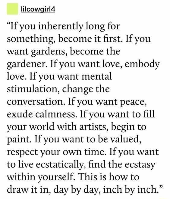 If you inherently long for something, become it first. If you want gardens,  become the gardener. If you want love, embody love. If you want mental  stimulation, change the conversation. If you