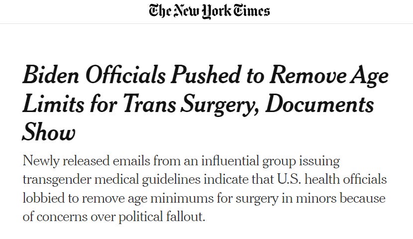 New York Times Headline: SUBSCRIBE FOR $1/WEEK
 LOG IN
 Biden Officials Pushed to Remove Age Limits for Trans Surgery, Documents Show
 Newly released emails from an influential group issuing transgender medical guidelines indicate that U.S. health officials lobbied to remove age minimums for surgery in minors because of concerns over political fallout.