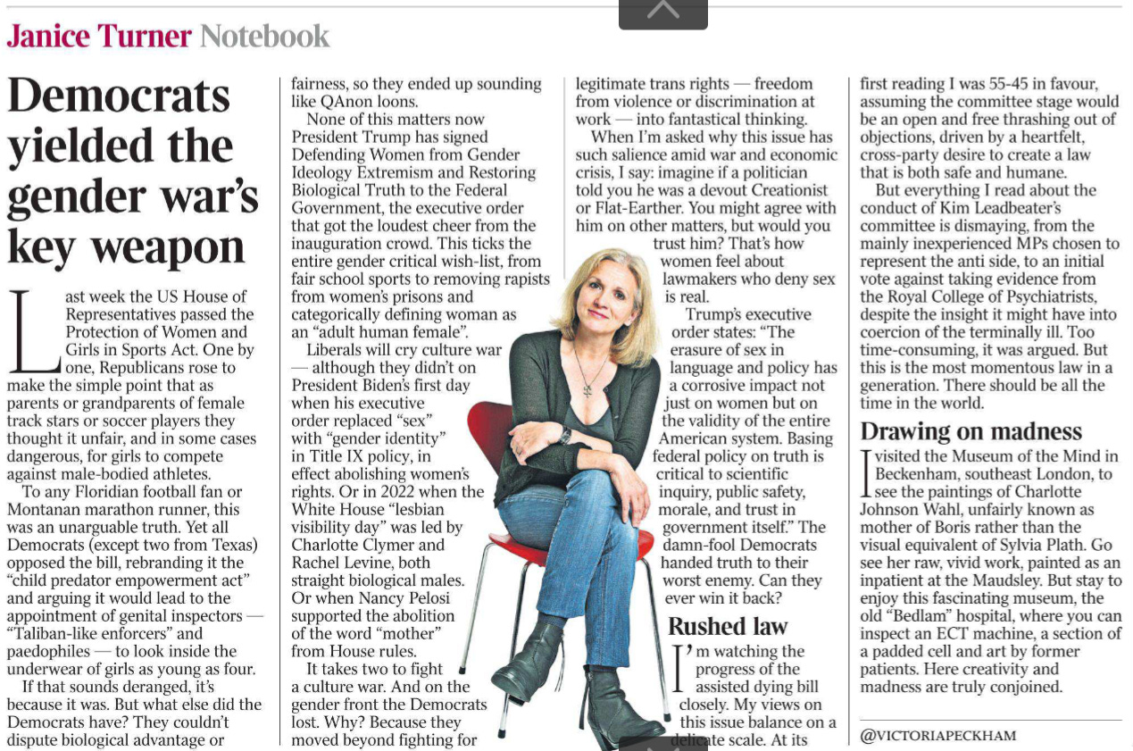 Democrats yielded the gender war’s key weapon Notebook Janice Turner  Last week the US House of Representatives passed the Protection of Women and Girls in Sports Act. One by one, Republicans rose to make the simple point that as parents or grandparents of female track stars or soccer players they thought it unfair, and in some cases dangerous, for girls to compete against male-bodied athletes.  To any Floridian football fan or Montanan marathon runner, this was an unarguable truth. Yet all Democrats (except two from Texas) opposed the bill, rebranding it the “child predator empowerment act” and arguing it would lead to the appointment of genital inspectors — “Taliban-like enforcers” and paedophiles — to look inside the underwear of girls as young as four.  If that sounds deranged, it’s because it was. But what else did the Democrats have? They couldn’t dispute biological advantage or fairness, so they ended up sounding like QAnon loons.  None of this matters now President Trump has signed Defending Women from Gender Ideology Extremism and Restoring Biological Truth to the Federal Government, the executive order that got the loudest cheer from the inauguration crowd. This ticks the entire gender critical wish-list, from fair school sports to removing rapists from women’s prisons and categorically defining woman as an “adult human female”.  Liberals will cry culture war — although they didn’t on President Biden’s first day when his executive order replaced “sex” with “gender identity” in Title IX policy, in effect abolishing women’s rights. Or in 2022 when the White House “lesbian visibility day” was led by Charlotte Clymer and Rachel Levine, both straight biological males.  Or when Nancy Pelosi supported the abolition of the word “mother” from House rules.  It takes two to fight a culture war. And on the gender front the Democrats lost. Why? Because they moved beyond fighting for legitimate trans rights — freedom from violence or discrimination at work — into fantastical thinking.  When I’m asked why this issue has such salience amid war and economic crisis, I say: imagine if a politician told you he was a devout Creationist or Flat-Earther. You might agree with him on other matters, but would you trust him? That’s how women feel about lawmakers who deny sex is real.  Trump’s executive order states: “The erasure of sex in language and policy has a corrosive impact not just on women but on the validity of the entire American system. Basing federal policy on truth is critical to scientific inquiry, public safety, morale, and trust in government itself.” The damn-fool Democrats handed truth to their worst enemy. Can they ever win it back?  Rushed law  I’ m watching the progress of the assisted dying bill closely. My views on this issue balance on a delicate scale. At its first reading I was 55-45 in favour, assuming the committee stage would be an open and free thrashing out of objections, driven by a heartfelt, cross-party desire to create a law that is both safe and humane.  But everything I read about the conduct of Kim Leadbeater’s committee is dismaying, from the mainly inexperienced MPs chosen to represent the anti side, to an initial vote against taking evidence from the Royal College of Psychiatrists, despite the insight it might have into coercion of the terminally ill. Too time-consuming, it was argued. But this is the most momentous law in a generation. There should be all the time in the world.  Drawing on madness  I visited the Museum of the Mind in Beckenham, southeast London, to see the paintings of Charlotte Johnson Wahl, unfairly known as mother of Boris rather than the visual equivalent of Sylvia Plath. Go see her raw, vivid work, painted as an inpatient at the Maudsley. But stay to enjoy this fascinating museum, the old “Bedlam” hospital, where you can inspect an ECT machine, a section of a padded cell and art by former patients. Here creativity and madness are truly conjoined.   @VICTORIAPECKHAM