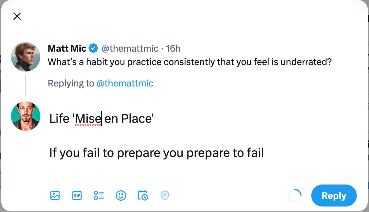 Matt Mice @themattmic • 16h 
What's a habit you practice consistently that you feel is underrated? 
Replying to @themattmic 
Life 'Mise] en Place' 
If you fail to prepare you prepare to fail 
GIF 
Reply 