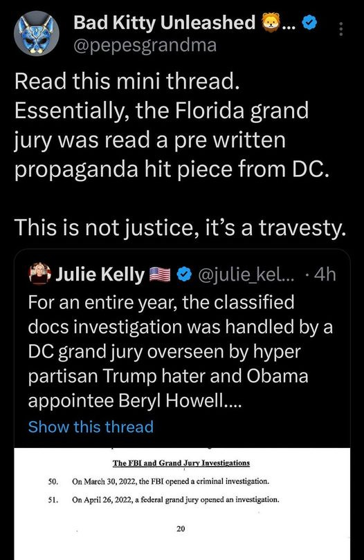 May be an image of ‎text that says '‎5:06 4G اه 90% Tweet Bad Kitty Unleashed @pepesgrandm Read this mini thread. Essentially, the Florida grand jury was read a pre written propaganda hit piece from DC. This is not justice, it's a travesty. 4h Julie Kelly @julie_kel... an entire year, the classified docs investigation was handled by a grand jury overseen by hyper partisan Trump hater and Obama appointee Beryl Howell.... Show this thread 51. 2022, TheFBLandGrandJury/nestiations 2022, the BIopened criminal investigation. grandjury opened investigation. 20 9:23-cr-80101-AMC Document3 Entered on FLSD Docket 06/08/2023 Page Tweet yourreply your‎'‎