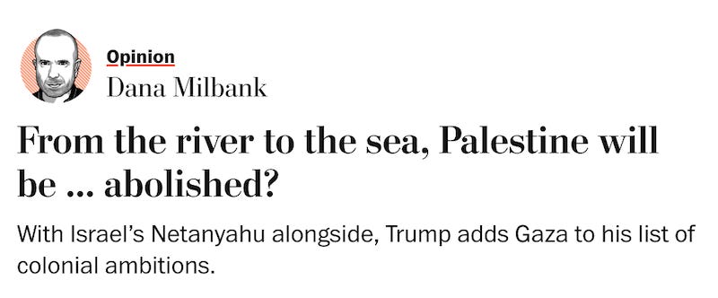  Opinion Dana Milbank From the river to the sea, Palestine will be ... abolished? With Israel’s Netanyahu alongside, Trump adds Gaza to his list of colonial ambitions.