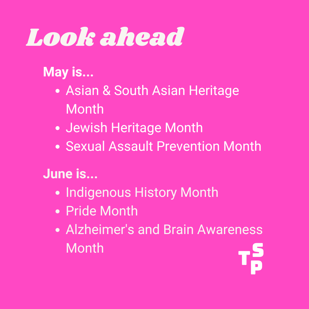 Look ahead calendar for May and June. May is... •	Asian & South Asian Heritage Month •	Jewish Heritage Month •	Sexual Assault Prevention Month June is... •	Indigenous History Month •	Pride Month •	Alzheimer's and Brain Awareness Month