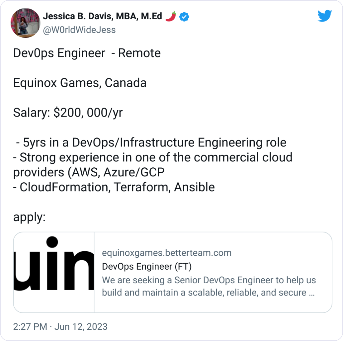 Jessica B. Davis, MBA, M.Ed 🌶 @W0rldWideJess Dev0ps Engineer  - Remote   Equinox Games, Canada  Salary: $200, 000/yr   - 5yrs in a DevOps/Infrastructure Engineering role - Strong experience in one of the commercial cloud providers (AWS, Azure/GCP - CloudFormation, Terraform, Ansible