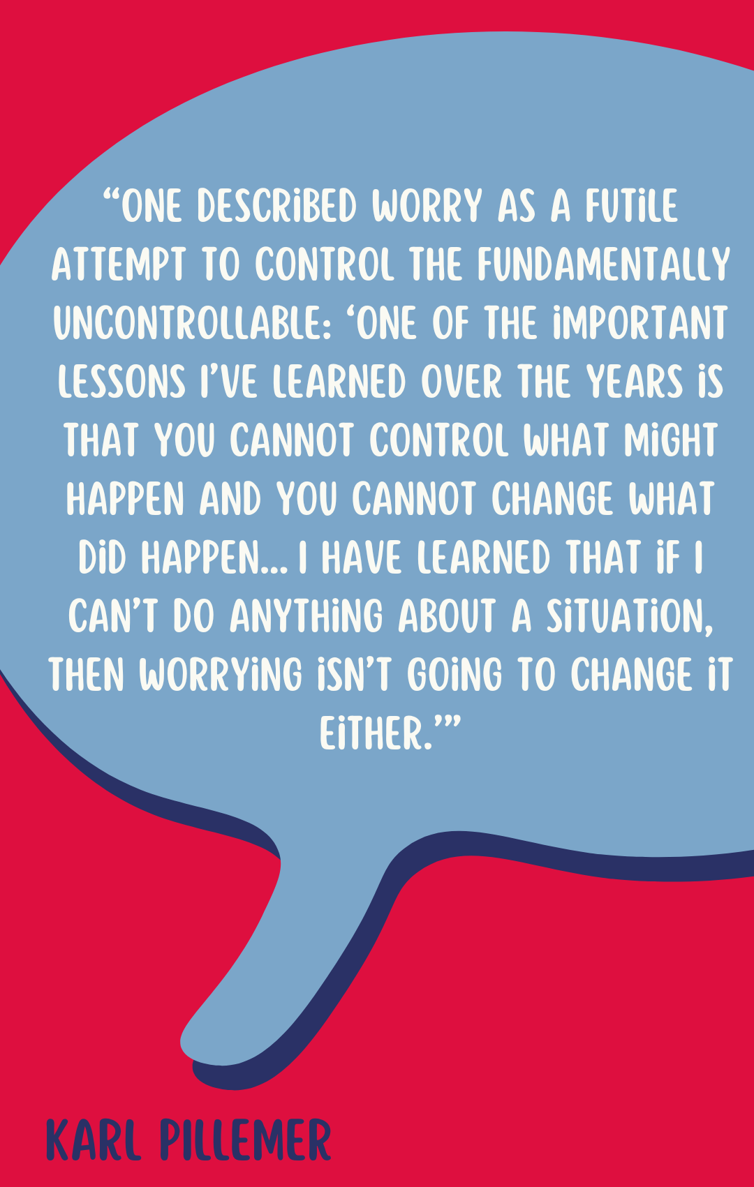 According to Karl Pillemer, “One described worry as a futile attempt to control the fundamentally uncontrollable: ‘One of the important lessons I’ve learned over the years is that you cannot control what might happen and you cannot change what did happen…I have learned that if I can’t do anything about a situation, then worrying isn’t going to change it either.’”