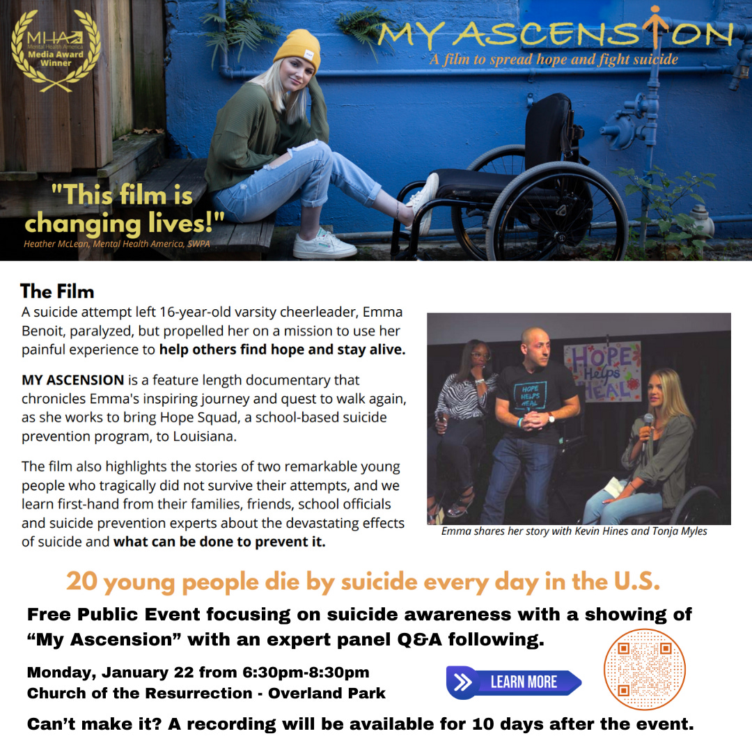 Top is image of a girl in a yellow hat sitting on a step with a blue wall behind her and one foot on a wheelchair. Title reads My Ascension a film to spread hope and fight suicide. Below are these words. The film About the Film A suicide attempt left 16-year-old varsity cheerleader, Emma Benoit, paralyzed, but propelled her on a mission to use her painful experience to help others find hope, and shine more light on the fact that 20 young people die every day by suicide in the United States. My Ascension is a feature length documentary that chronicles Emma's inspiring journey and quest to walk again, as she works to bring Hope Squad, a school-based suicide prevention program, to Louisiana. The film also highlights the stories of two remarkable young people who tragically did not survive their attempts, and we learn first-hand from their families, friends, school officials and suicide prevention experts about the devastating effects of suicide and what can be done to prevent it.