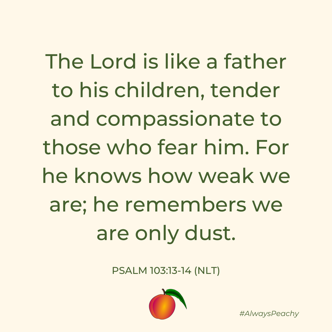 The Lord is like a father to his children, tender and compassionate to those who fear him. For he knows how weak we are; he remembers we are only dust. (Psalm 103:13-14)