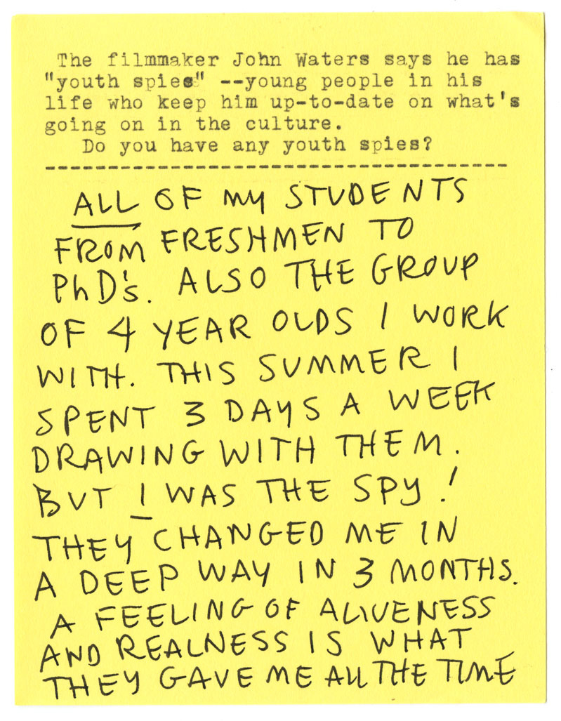 The filmmmaker John Waters says he has "youth spies" -- young people in his life who keep him up-to-date on what's going on in the culture. Do you have any youth spies? ALL OF MY STUDENTS FROM FRESHMEN TO PhD'S. ALSO THE GROUP OF 4 YEAR OLDS I WORK WITH. THIS SUMMER I SPENT 3 DAYS A WEEK DRAWING WITH THEM. BUT I WAS THE SPY! THEY CHANGED ME IN A DEEP WAY IN 3 MONTHS. A FEELING OF ALIVENESS AND REALNESS IS WHAT THEY GAVE ME ALL THE TIME