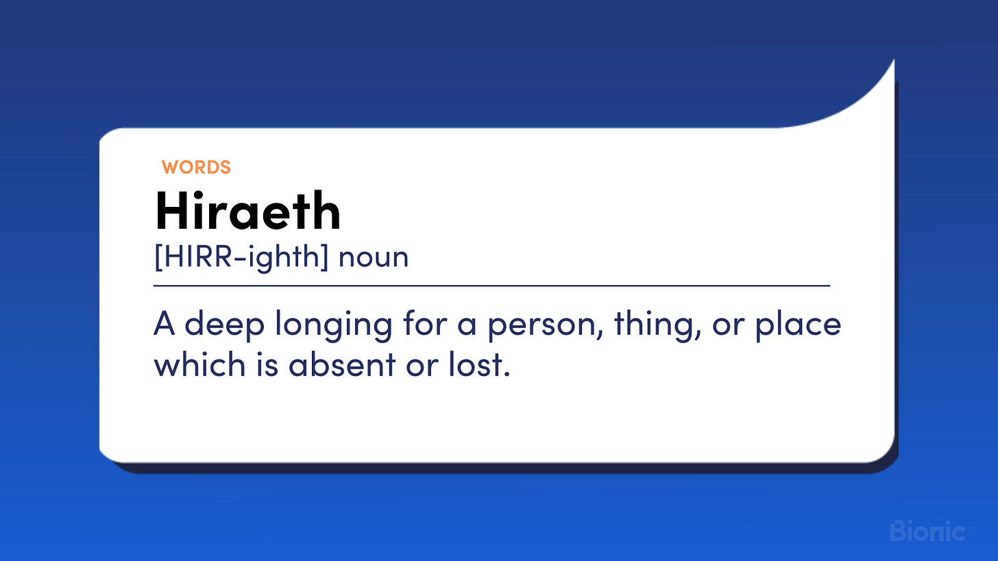 Hiraeth. Noun. A deep longing for a person, thing, or place which is absent or lost.