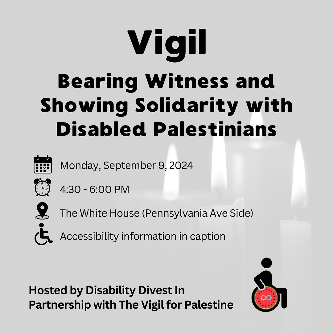 Event flyer for a vigil. Text reads: Vigil. Bearing Witness and Showing Solidarity with Disabled Palestinians. When: Monday, September 9, 2024 from 4:30 - 6:00 PM/ Location: The White House (Pennsylvania Ave Side). Accessibility information in caption. Hosted by Disability Divest In Partnership with The Vigil for Palestine. Logo for Disability Divest, a person using a wheelchair and the wheel is a watermelon slice symbolizing Palestine with the neurodiversity infinity symbol on it.