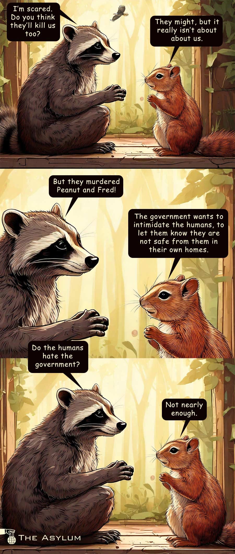 A raccoon and squirrel talking. I'm scared. Do you think they'll kill us too? They might, but it really isn't about us. But they murdered Peanut and Fred! The government wants to intimidate the humans, to let them know they are not safe from them in their own homes. Do the humans hate the government? Not nearly enough.