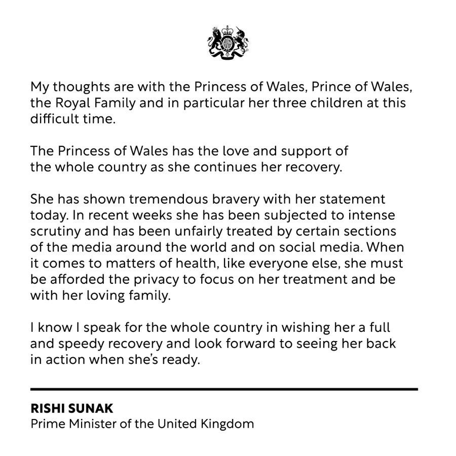 My thoughts are with the Princess of Wales, Prince of Wales, the Royal Family and in particular her three children at this difficult time.

The Princess of Wales has the love and support of the whole country as she continues her recovery.

She has shown tremendous bravery with her statement today. In recent weeks she has been subjected to intense scrutiny and has been unfairly treated by certain sections 
of the media around the world and on social media. When it comes to matters of health, like everyone else, she must be afforded the privacy to focus on her treatment and be with her loving family.

I know I speak for the whole country in wishing her a full and speedy recovery and look forward to seeing her back in action when she’s ready.
