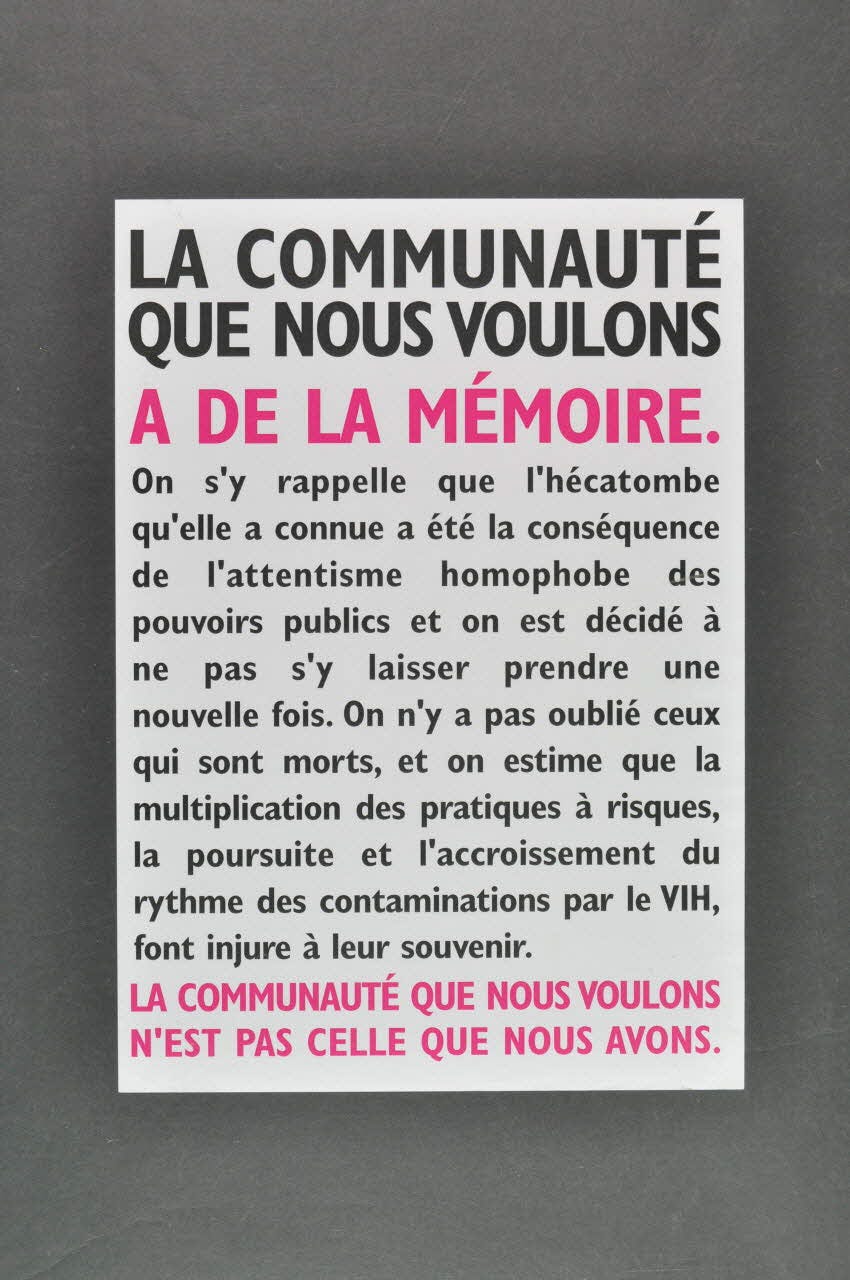 Affiche d'Act Up encadrée de noir, écrite en noir et rose sur fond blanc :  "La communauté que nous voulons a de la mémoire. On s’y rappelle que l’hécatombe qu’elle a connue a été la conséquence de l’attentisme homophobe des pouvoirs publics et on est décidé à ne pas s’y laisser prendre une nouvelle fois. On n’y a pas oublié ceux qui sont morts, et on estime que la multiplication des pratiques à risques, la poursuite et l’accroissement du rythme des contaminations par le VIH, font injure à leur souvenir. La communauté que nous voulons n'est pas celle que nous avons."