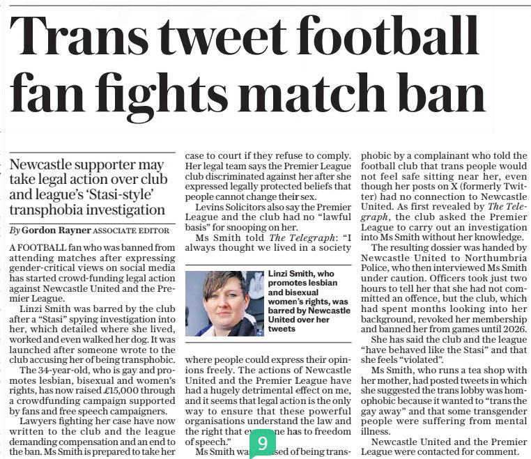 Trans tweet football fan fights match ban Newcastle supporter may take legal action over club and league’s ‘Stasi-style’ transphobia investigation The Sunday Telegraph28 Apr 2024By Gordon Rayner ASSOCIATE EDITOR  Linzi Smith, who promotes lesbian and bisexual women’s rights, was barred by Newcastle United over her tweets A FOOTBALL fan who was banned from attending matches after expressing gender-critical views on social media has started crowd-funding legal action against Newcastle United and the Premier League.  Linzi Smith was barred by the club after a “Stasi” spying investigation into her, which detailed where she lived, worked and even walked her dog. It was launched after someone wrote to the club accusing her of being transphobic.  The 34-year-old, who is gay and promotes lesbian, bisexual and women’s rights, has now raised £15,000 through a crowdfunding campaign supported by fans and free speech campaigners.  Lawyers fighting her case have now written to the club and the league demanding compensation and an end to the ban. Ms Smith is prepared to take her case to court if they refuse to comply. Her legal team says the Premier League club discriminated against her after she expressed legally protected beliefs that people cannot change their sex.  Levins Solicitors also say the Premier League and the club had no “lawful basis” for snooping on her.  Ms Smith told The Telegraph: “I always thought we lived in a society where people could express their opinions freely. The actions of Newcastle United and the Premier League have had a hugely detrimental effect on me, and it seems that legal action is the only way to ensure that these powerful organisations understand the law and the right that everyone has to freedom of speech.”  Ms Smith was accused of being transphobic by a complainant who told the football club that trans people would not feel safe sitting near her, even though her posts on X (formerly Twitter) had no connection to Newcastle United. As first revealed by The Tele  graph, the club asked the Premier League to carry out an investigation into Ms Smith without her knowledge.  The resulting dossier was handed by Newcastle United to Northumbria Police, who then interviewed Ms Smith under caution. Officers took just two hours to tell her that she had not committed an offence, but the club, which had spent months looking into her background, revoked her membership and banned her from games until 2026.  She has said the club and the league “have behaved like the Stasi” and that she feels “violated”.  Ms Smith, who runs a tea shop with her mother, had posted tweets in which she suggested the trans lobby was homophobic because it wanted to “trans the gay away” and that some transgender people were suffering from mental illness.  Newcastle United and the Premier League were contacted for comment.  Article Name:Trans tweet football fan fights match ban Publication:The Sunday Telegraph Author:By Gordon Rayner ASSOCIATE EDITOR Start Page:11 End Page:11
