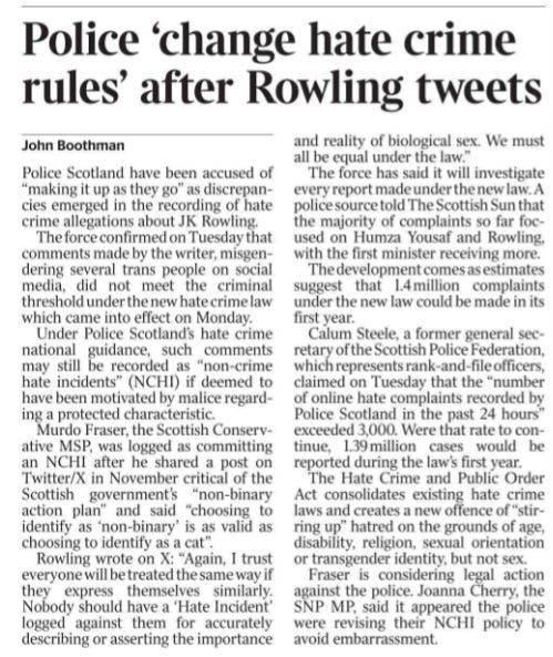 Police ‘change hate crime rules’ after Rowling tweets John Boothman Police Scotland have been accused of “making it up as they go” as discrepancies emerged in the recording of hate crime allegations about JK Rowling.  The force confirmed on Tuesday that comments made by the writer, misgendering several trans people on social media, did not meet the criminal threshold under the new hate crime law which came into effect on Monday.  Under Police Scotland’s hate crime national guidance, such comments may still be recorded as “non-crime hate incidents” (NCHI) if deemed to have been motivated by malice regarding a protected characteristic.  Murdo Fraser, the Scottish Conservative MSP, was logged as committing an NCHI after he shared a post on Twitter/X in November critical of the Scottish government’s “non-binary action plan” and said “choosing to identify as ‘non-binary’ is as valid as choosing to identify as a cat”.  Rowling wrote on X: “Again, I trust everyone will be treated the same way if they express themselves similarly. Nobody should have a ‘Hate Incident’ logged against them for accurately describing or asserting the importance and reality of biological sex. We must all be equal under the law.”  The force has said it will investigate every report made under the new law. A police source told The Scottish Sun that the majority of complaints so far focused on Humza Yousaf and Rowling, with the first minister receiving more.  The development comes as estimates suggest that 1.4 million complaints under the new law could be made in its first year.  Calum Steele, a former general secretary of the Scottish Police Federation, which represents rank-and-file officers, claimed on Tuesday that the “number of online hate complaints recorded by Police Scotland in the past 24 hours” exceeded 3,000. Were that rate to continue, 1.39 million cases would be reported during the law’s first year.  The Hate Crime and Public Order Act consolidates existing hate crime laws and creates a new offence of “stirring up” hatred on the grounds of age, disability, religion, sexual orientation or transgender identity, but not sex.  Fraser is considering legal action against the police. Joanna Cherry, the SNP MP, said it appeared the police were revising their NCHI policy to avoid embarrassment.