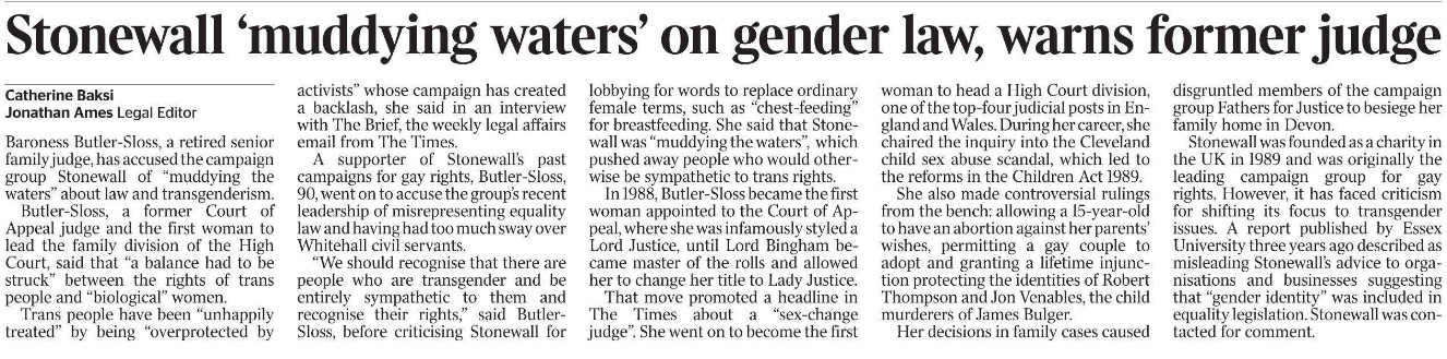 Stonewall ‘muddying waters’ on gender law, warns former judge Catherine Baksi, Jonathan Ames - Legal Editor Baroness Butler-Sloss, a retired senior family judge, has accused the campaign group Stonewall of “muddying the waters” about law and transgenderism.  Butler-Sloss, a former Court of Appeal judge and the first woman to lead the family division of the High Court, said that “a balance had to be struck” between the rights of trans people and “biological” women.  Trans people have been “unhappily treated” by being “overprotected by activists” whose campaign has created a backlash, she said in an interview with The Brief, the weekly legal affairs email from The Times.  A supporter of Stonewall’s past campaigns for gay rights, Butler-Sloss, 90, went on to accuse the group’s recent leadership of misrepresenting equality law and having had too much sway over Whitehall civil servants.  “We should recognise that there are people who are transgender and be entirely sympathetic to them and recognise their rights,” said Butler- Sloss, before criticising Stonewall for lobbying for words to replace ordinary female terms, such as “chest-feeding” for breastfeeding. She said that Stonewall was “muddying the waters”, which pushed away people who would otherwise be sympathetic to trans rights.  In 1988, Butler-Sloss became the first woman appointed to the Court of Appeal, where she was infamously styled a Lord Justice, until Lord Bingham became master of the rolls and allowed her to change her title to Lady Justice.  That move promoted a headline in The Times about a “sex-change judge”. She went on to become the first woman to head a High Court division, one of the top-four judicial posts in England and Wales. During her career, she chaired the inquiry into the Cleveland child sex abuse scandal, which led to the reforms in the Children Act 1989.  She also made controversial rulings from the bench: allowing a 15-year-old to have an abortion against her parents’ wishes, permitting a gay couple to adopt and granting a lifetime injunction protecting the identities of Robert Thompson and Jon Venables, the child murderers of James Bulger.  Her decisions in family cases caused disgruntled members of the campaign group Fathers for Justice to besiege her family home in Devon.  Stonewall was founded as a charity in the UK in 1989 and was originally the leading campaign group for gay rights. However, it has faced criticism for shifting its focus to transgender issues. A report published by Essex University three years ago described as misleading Stonewall’s advice to organisations and businesses suggesting that “gender identity” was included in equality legislation. Stonewall was contacted for comment.