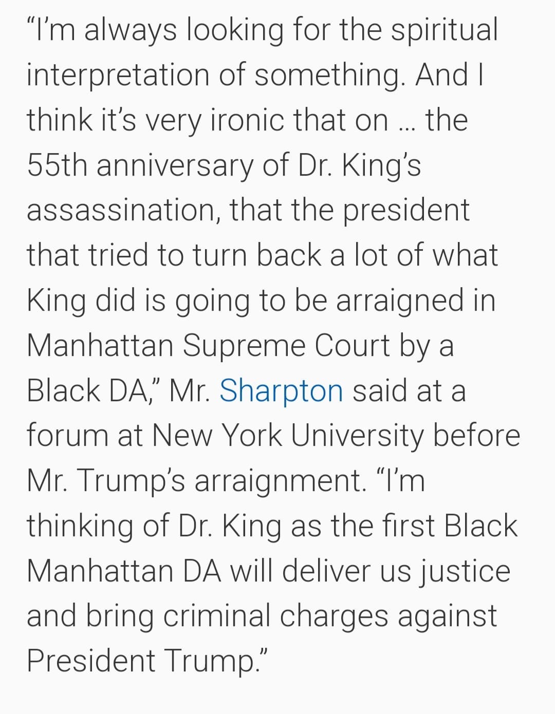May be an image of text that says '"I'm always looking for the spiritual interpretation of something. And| think it's very ironic that on the 55th anniversary of Dr. King's assassination, that the president that tried to turn back a lot of what King did is going to be arraigned in Manhattan Supreme Court by a Black DA," Mr. Sharpton said at a forum at New York University before Mr. Trump's arraignment. "I'm thinking of Dr. King as the first Black Manhattan DA will deliver us justice and bring criminal charges against President Trump."'