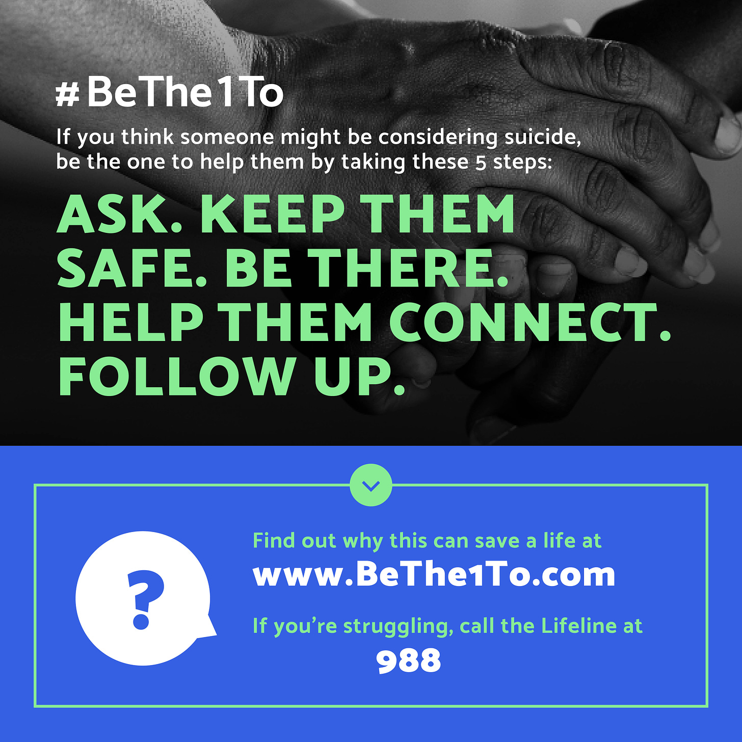 #BeThe1To If you think someone might be considering suicide be the one to help them by taking these steps: ask. keep them safe. be there. help them. follow up. Find out why this can save a life at www.BeThe1To.com. If you're struggling call the lifeline at 988.