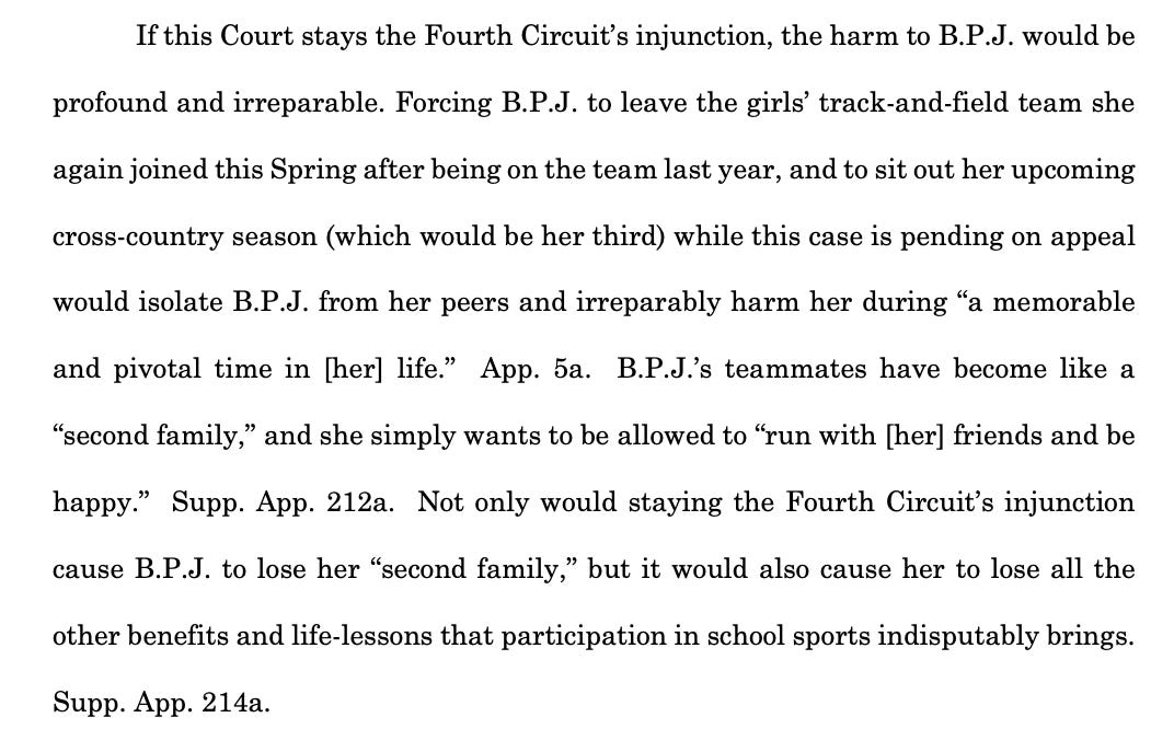 If this Court stays the Fourth Circuit’s injunction, the harm to B.P.J. would be profound and irreparable. Forcing B.P.J. to leave the girls’ track-and-field team she again joined this Spring after being on the team last year, and to sit out her upcoming cross-country season (which would be her third) while this case is pending on appeal would isolate B.P.J. from her peers and irreparably harm her during “a memorable and pivotal time in [her] life.” App. 5a. B.P.J.’s teammates have become like a “second family,” and she simply wants to be allowed to “run with [her] friends and be happy.” Supp. App. 212a. Not only would staying the Fourth Circuit’s injunction cause B.P.J. to lose her “second family,” but it would also cause her to lose all the other benefits and life-lessons that participation in school sports indisputably brings. Supp. App. 214a.