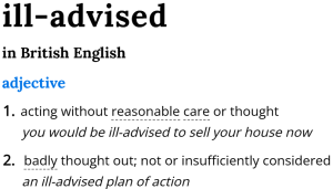 Dictionary entry for the adjective "ill-advised" in British English: 1. acting without reasonable care or thought (you would be ill-advised to sell your house now). 2. badly thought out; not or insufficiently considered (an ill-advised plan of action).