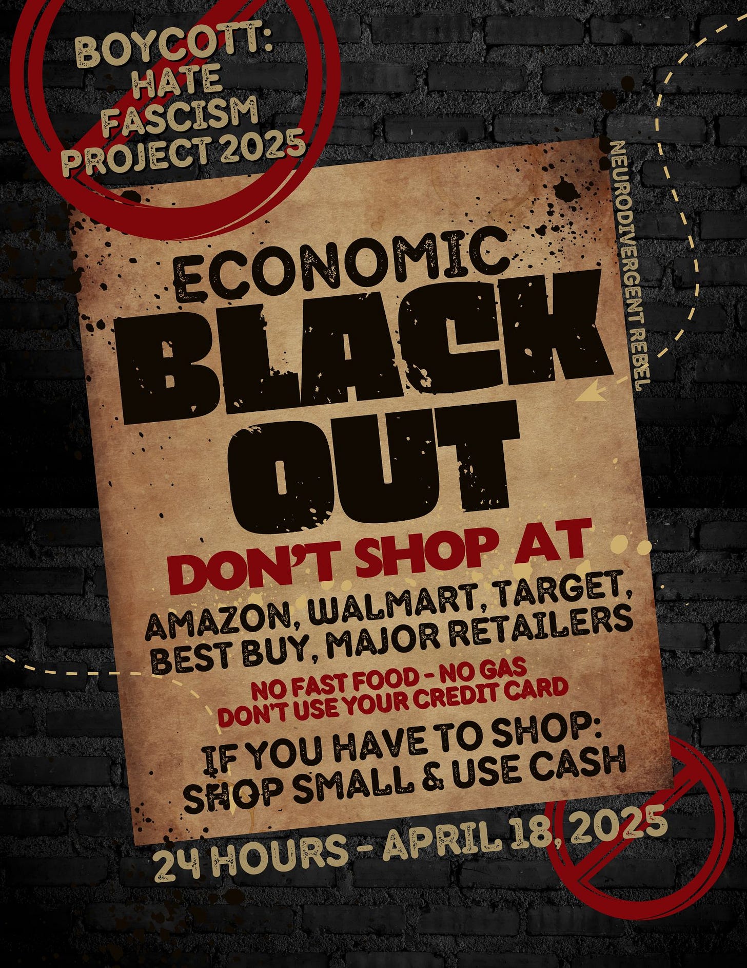 Boycott: Hate, Fascism, Project 2025. Economic Blackout, Don’t shop at: Amazon, Walmart, Target, Best Buy, Major Retailers. No fast food, no gas, don’t use your credit card. If you have to shop, shop small, & use cash. More info: JoinThePeoplesUnion.com. Flyer by NeuroDivergent Rebel. Boycott: Hate, Fascism, Project 2025. Economic Blackout, Don’t shop at: Amazon, Walmart, Target, Best Buy, Major Retailers. No fast food, no gas, don’t use your credit card. If you have to shop, shop small, & use cash. More info: JoinThePeoplesUnion.com. Flyer by NeuroDivergent Rebel.