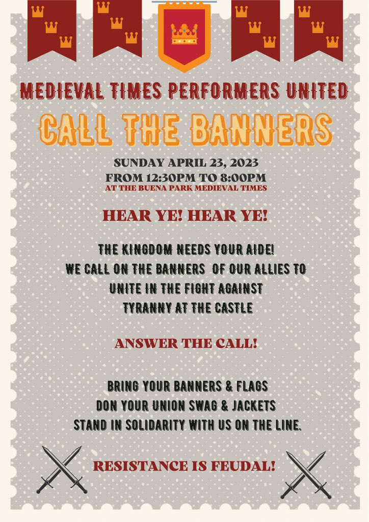 MEDIEVAL TIMES PERFORMERS UNITED
CALL THE BANNERS
SUNDAY APRIL 23, 2023
FROM 12:30PM TO 8:00PM
AT THE BUENA PARK MEDIEVAL TIMES
HEAR YE! HEAR YE!
THE KINGDOM NEEDS YOUR AIDE!
WE CALL ON THE BANNERS OF OUR ALLIES TO UNITE IN THE FIGHT AGAINST
TYRANNY AT THE CASTLE
ANSWER THE CALL!
BRING YOUR BANNERS & FLAGS
DON YOUR UNION SWAG & JACKETS
STAND IN SOLIDARITY WITH US ON THE LINE.
RESISTANCE IS FEUDAL!