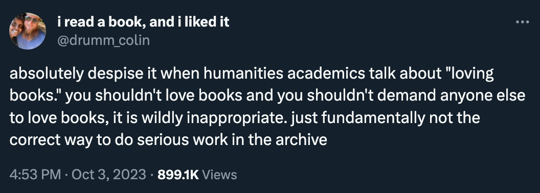 Some dumbass posted: “absolutely despise it when humanities academics talk about "loving books." you shouldn't love books and you shouldn't demand anyone else to love books, it is wildly inappropriate. just fundamentally not the correct way to do serious work in the archive”