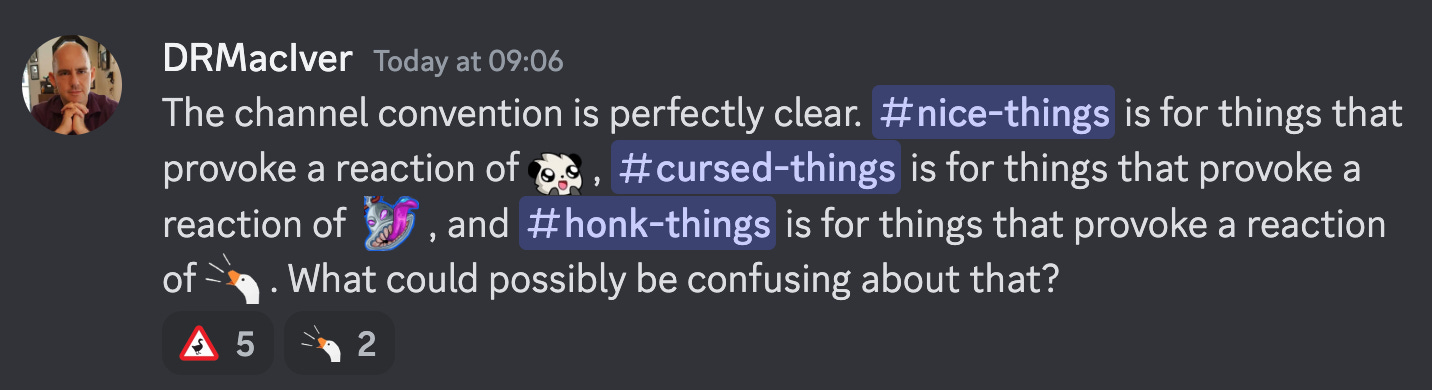 The channel convention is perfectly clear. #nice-things is for things that provoke a reaction of :cute: , #cursed-things is for things that provoke a reaction of  :cursed: , and #honk-things is for things that provoke a reaction of :honk: . What could possibly be confusing about that?