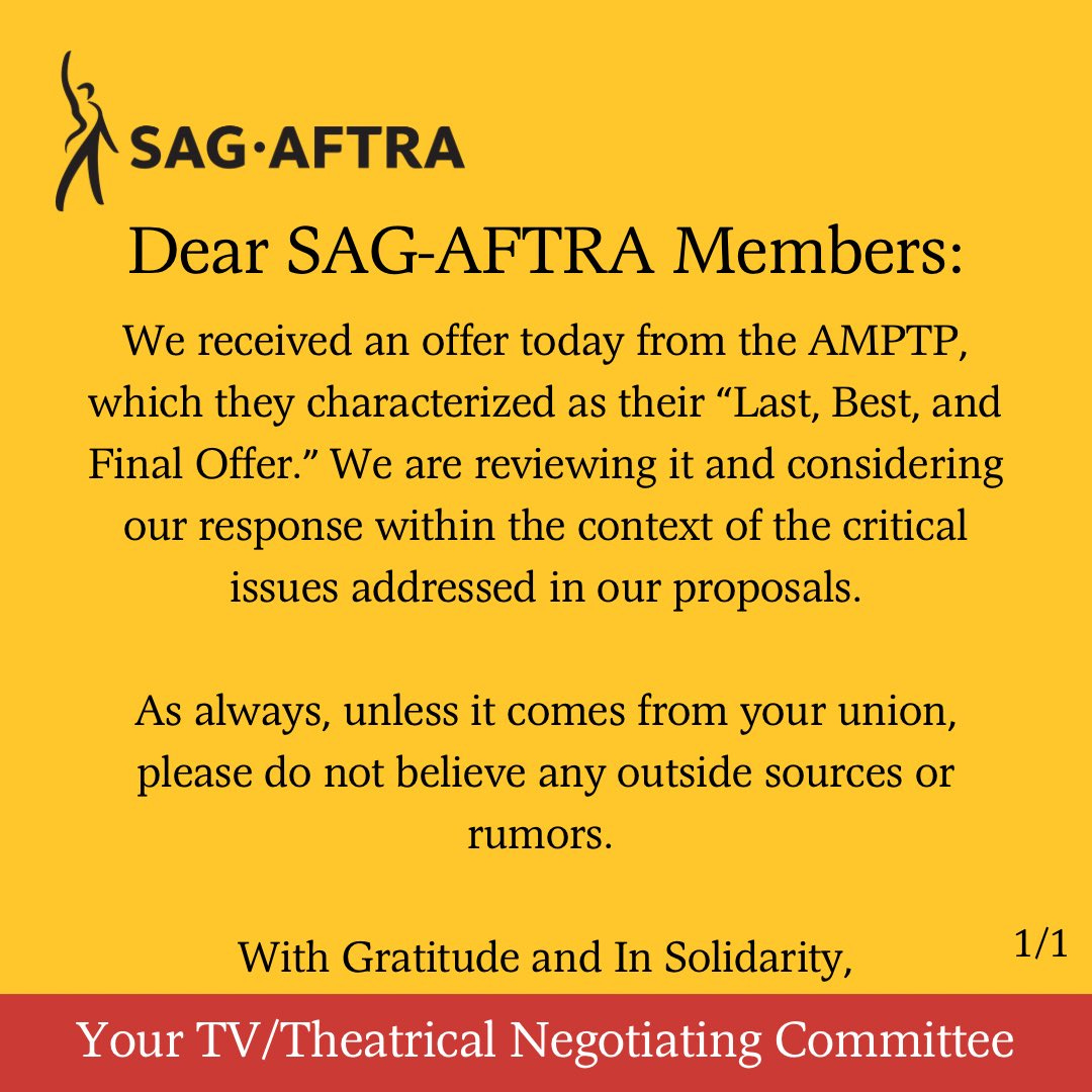 On a yellow background. A black figure with its right arm upraised. Next to it. In black letters: SAG-AFTRA. Below. In black text: We received an offer today from the AMPTP, which they characterized as their “Last, Best, and Final Offer.” We are reviewing it and considering our response within the context of the critical issues addressed in our proposals.
As always, unless it comes from your union, please do not believe any outside sources or rumors. 
With Gratitude and In Solidarity,
Across the bottom. In white text on a red background: Your TV/Theatrical Negotiating Committee