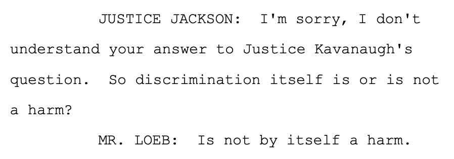 JUSTICE JACKSON: I'm sorry, I don't 5 understand your answer to Justice Kavanaugh's 6 question. So discrimination itself is or is not 7 a harm? 8 MR. LOEB: Is not by itself a harm.