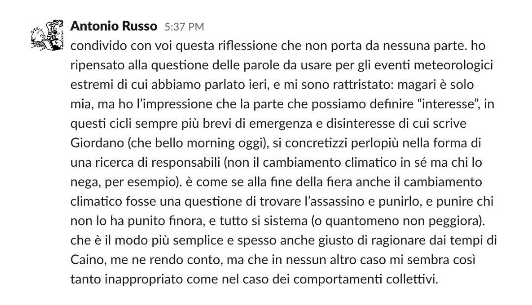 Antonio Russo 5:37 PM condivido con voi questa riflessione che non porta da nessuna parte. ho ripensato alla questione delle parole da usare per gli eventi meteorologici estremi di cui abbiamo parlato ieri, e mi sono rattristato: magari è solo mia, ma ho l'impressione che la parte che possiamo definire "interesse", in questi cicli sempre più brevi di emergenza e disinteresse di cui scrive Giordano (che bello morning oggi), si concretizzi perlopiù nella forma di una ricerca di responsabili (non il cambiamento climatico in s  ma chi lo nega, per esempio). è come se alla fine della fiera anche il cambiamento climatico fosse una questione di trovare l'assassino e punirlo, e punire chi non lo ha punito finora, e tutto si sistema (o quantomeno non peggiora). che è il modo più semplice e spesso anche giusto di ragionare dai tempi di Caino, me ne rendo conto, ma che in nessun altro caso mi sembra così tanto inappropriato come nel caso dei comportamenti collettivi.