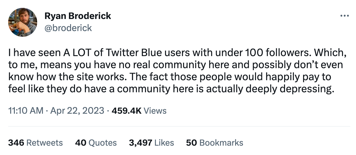 I have seen A LOT of Twitter Blue users with under 100 followers. Which, to me, means you have no real community here and possibly don’t even know how the site works. The fact those people would happily pay to feel like they do have a community here is actually deeply depressing.