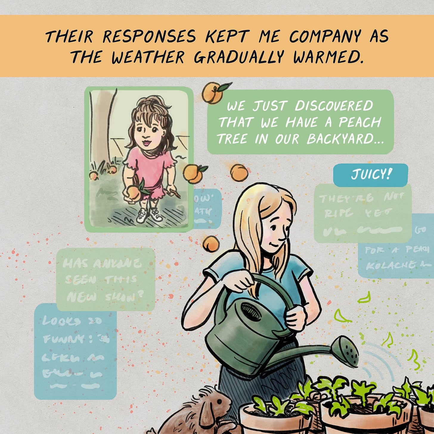 THEIR RESPONSES KEPT ME COMPANY AS THE WEATHER GRADUALLY WARMED. ATV Text messages: WE JUST DISCOVERED THAT WE HAVE A PEACH TREE IN OUR BACKYARD.// JUICY! (Rachelle watering sunflowers, text bubble with her niece holding out peach, peaches bouncing out of bubble)