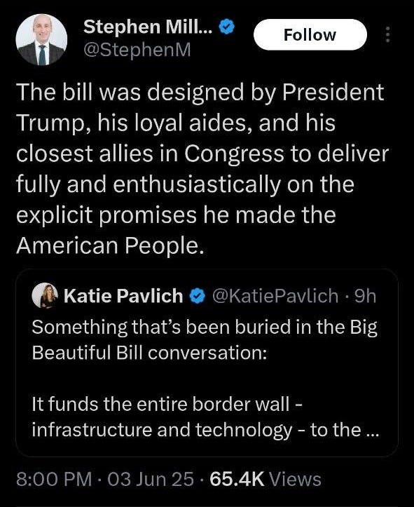 May be an image of text that says '8:55 91 Post Stephen Mill... @StephenM @Stepher Follow The bill was designed by President Trump, his loyal aides, and his closest allies in Congress to deliver fully and enthusiastically on the explicit promises he made the American People. @KatieP 9h Katie Pavlich Something that's been buried in the Big Beautiful Bill conversation: It funds the entire border wall- infrastructure and technology to the. 8:00PM 03Jun25 Jun 65.4K Views 359 Reposts 20 Quotes 1,698 Likes 35 Bookmarks E7 Post Postyourreply your reply'