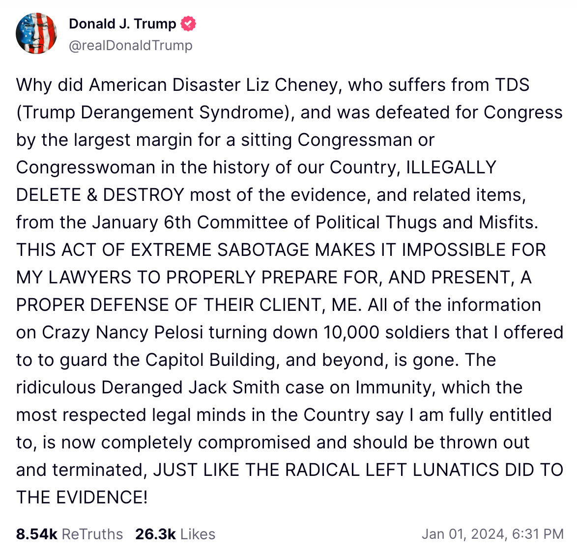Why did American Disaster Liz Cheney, who suffers from TDS (Trump Derangement Syndrome), and was defeated for Congress by the largest margin for a sitting Congressman or Congresswoman in the history of our Country, ILLEGALLY DELETE & DESTROY most of the evidence, and related items, from the January 6th Committee of Political Thugs and Misfits. THIS ACT OF EXTREME SABOTAGE MAKES IT IMPOSSIBLE FOR MY LAWYERS TO PROPERLY PREPARE FOR, AND PRESENT, A PROPER DEFENSE OF THEIR CLIENT, ME. All of the information on Crazy Nancy Pelosi turning down 10,000 soldiers that I offered to to guard the Capitol Building, and beyond, is gone. The ridiculous Deranged Jack Smith case on Immunity, which the most respected legal minds in the Country say I am fully entitled to, is now completely compromised and should be thrown out and terminated, JUST LIKE THE RADICAL LEFT LUNATICS DID TO THE EVIDENCE!