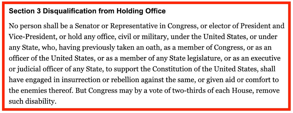 Section 3 Disqualification from Holding Office No person shall be a Senator or Representative in Congress, or elector of President and Vice-President, or hold any office, civil or military, under the United States, or under any State, who, having previously taken an oath, as a member of Congress, or as an officer of the United States, or as a member of any State legislature, or as an executive or judicial officer of any State, to support the Constitution of the United States, shall have engaged in insurrection or rebellion against the same, or given aid or comfort to the enemies thereof. But Congress may by a vote of two-thirds of each House, remove such disability.