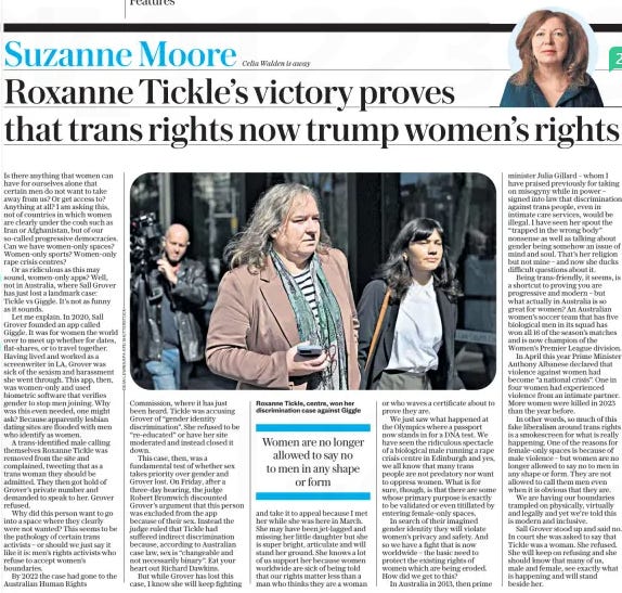 Roxanne Tickle’s victory proves that trans rights now trump women’s rights The Daily Telegraph27 Aug 2024Suzanne Moore  Roxanne Tickle, centre, won her discrimination case against Giggle Is there anything that women can have for ourselves alone that certain men do not want to take away from us? Or get access to? Anything at all? I am asking this, not of countries in which women are clearly under the cosh such as Iran or Afghanistan, but of our so-called progressive democracies. Can we have women-only spaces? Women-only sports? Women-only rape crisis centres?  Or as ridiculous as this may sound, women-only apps? Well, not in Australia, where Sall Grover has just lost a landmark case: Tickle vs Giggle. It’s not as funny as it sounds.  Let me explain. In 2020, Sall Grover founded an app called Giggle. It was for women the world over to meet up whether for dates, flat-shares, or to travel together. Having lived and worked as a screenwriter in LA, Grover was sick of the sexism and harassment she went through. This app, then, was women-only and used biometric software that verifies gender to stop men joining. Why was this even needed, one might ask? Because apparently lesbian dating sites are flooded with men who identify as women.  A trans-identified male calling themselves Roxanne Tickle was removed from the site and complained, tweeting that as a trans woman they should be admitted. They then got hold of Grover’s private number and demanded to speak to her. Grover refused.  Why did this person want to go into a space where they clearly were not wanted? This seems to be the pathology of certain trans activists – or should we just say it like it is: men’s rights activists who refuse to accept women’s boundaries.  By 2022 the case had gone to the Australian Human Rights Commission, where it has just been heard. Tickle was accusing Grover of “gender identity discrimination”. She refused to be “re-educated” or have her site moderated and instead closed it down.  This case, then, was a fundamental test of whether sex takes priority over gender and Grover lost. On Friday, after a three-day hearing, the judge Robert Bromwich discounted Grover’s argument that this person was excluded from the app because of their sex. Instead the judge ruled that Tickle had suffered indirect discrimination because, according to Australian case law, sex is “changeable and not necessarily binary”. Eat your heart out Richard Dawkins.  But while Grover has lost this case, I know she will keep fighting and take it to appeal because I met her while she was here in March. She may have been jet-lagged and missing her little daughter but she is super bright, articulate and will stand her ground. She knows a lot of us support her because women worldwide are sick of being told that our rights matter less than a man who thinks they are a woman or who waves a certificate about to prove they are.  We just saw what happened at the Olympics where a passport now stands in for a DNA test. We have seen the ridiculous spectacle of a biological male running a rape crisis centre in Edinburgh and yes, we all know that many trans people are not predatory nor want to oppress women. What is for sure, though, is that there are some whose primary purpose is exactly to be validated or even titillated by entering female-only spaces.  In search of their imagined gender identity they will violate women’s privacy and safety. And so we have a fight that is now worldwide – the basic need to protect the existing rights of women which are being eroded. How did we get to this?  In Australia in 2013, then prime minister Julia Gillard – whom I have praised previously for taking on misogyny while in power – signed into law that discrimination against trans people, even in intimate care services, would be illegal. I have seen her spout the “trapped in the wrong body” nonsense as well as talking about gender being somehow an issue of mind and soul. That’s her religion but not mine – and now she ducks difficult questions about it.  Being trans-friendly, it seems, is a shortcut to proving you are progressive and modern – but what actually in Australia is so great for women? An Australian women’s soccer team that has five biological men in its squad has won all 16 of the season’s matches and is now champion of the Women’s Premier League division.  In April this year Prime Minister Anthony Albanese declared that violence against women had become “a national crisis”. One in four women had experienced violence from an intimate partner. More women were killed in 2023 than the year before.  In other words, so much of this fake liberalism around trans rights is a smokescreen for what is really happening. One of the reasons for female-only spaces is because of male violence – but women are no longer allowed to say no to men in any shape or form. They are not allowed to call them men even when it is obvious that they are.  We are having our boundaries trampled on physically, virtually and legally and yet we’re told this is modern and inclusive.  Sall Grover stood up and said no. In court she was asked to say that Tickle was a woman. She refused. She will keep on refusing and she should know that many of us, male and female, see exactly what is happening and will stand beside her.  Women are no longer allowed to say no to men in any shape or form  Article Name:Roxanne Tickle’s victory proves that trans rights now trump women’s rights Publication:The Daily Telegraph Author:Suzanne Moore Start Page:7 End Page:7