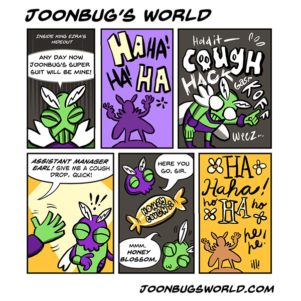 A caption says “Inside King Ezra’s Hideout”. A green bug with fuzzy white feelers and purple pants says, “One day Joonbugs power suit will be mine.” The bug laughs maniacally in silhoutte over a purple background. The bug starts coughing. Hold it! Cough. Hack. Gasp. Koff. A hand waves from outside the panel and says, “Assistant manager Earl, give me a cough drop, quick.” “Here you go, sir.” King Ezra says, “Mmm, honey blossom.” King Ezra is in silhouette over a golden orange background laughing maniacally with daisy flowers and cursive letters that say Haha! Hee Hee!
