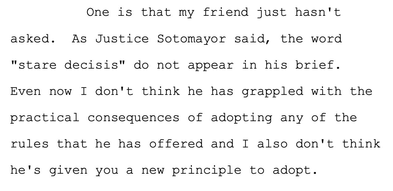 One is that my friend just hasn't 20 asked. As Justice Sotomayor said, the word 21 "stare decisis" do not appear in his brief. 22 Even now I don't think he has grappled with the 23 practical consequences of adopting any of the 24 rules that he has offered and I also don't think 25 he's given you a new principle to adopt.