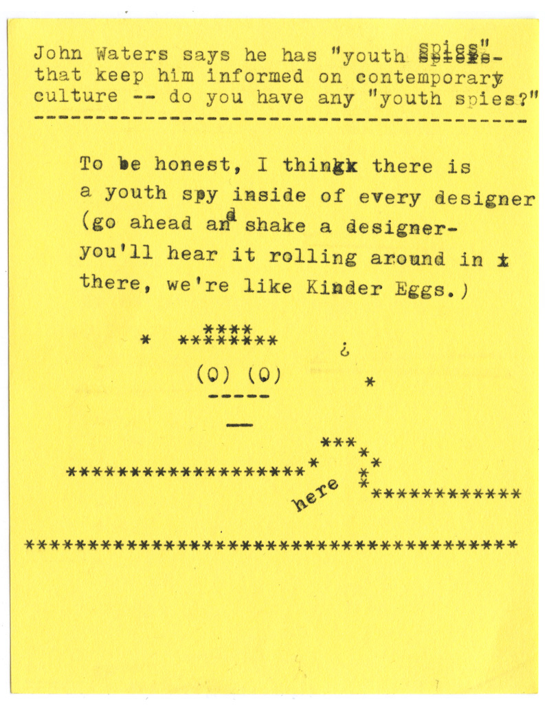 John Waters says he has "youth spies"- that keep him informed on contemporary culture -- do you have any "youth spies?"   To be honest, I think there is a youth spy inside of every designer (go ahead an shake a designer- you'll hear it rolling around in there, we're like Kinder Eggs. )