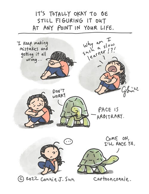 Pace Is Arbitrary 4-panel borderless comic strip of a cartoon girl with a braid, hugging her knees. The heading reads, "It's totally okay to be still figuring it out at any point in your life." Panel 1, the girl has her head down and says, "I keep making mistakes and getting it all wrong..." Panel 2, she flips her head back and exclaims, "Why am I such a slow learner!?!" In panel 3, a tortoise ambling by says wisely, "Don't worry. Pace is arbitrary." In panel 4, there's a beat, then the tortoise starts walking off and adds, "Come on, I'll race ya." Cartoon by Connie Sun, cartoonconnie, 2022.
