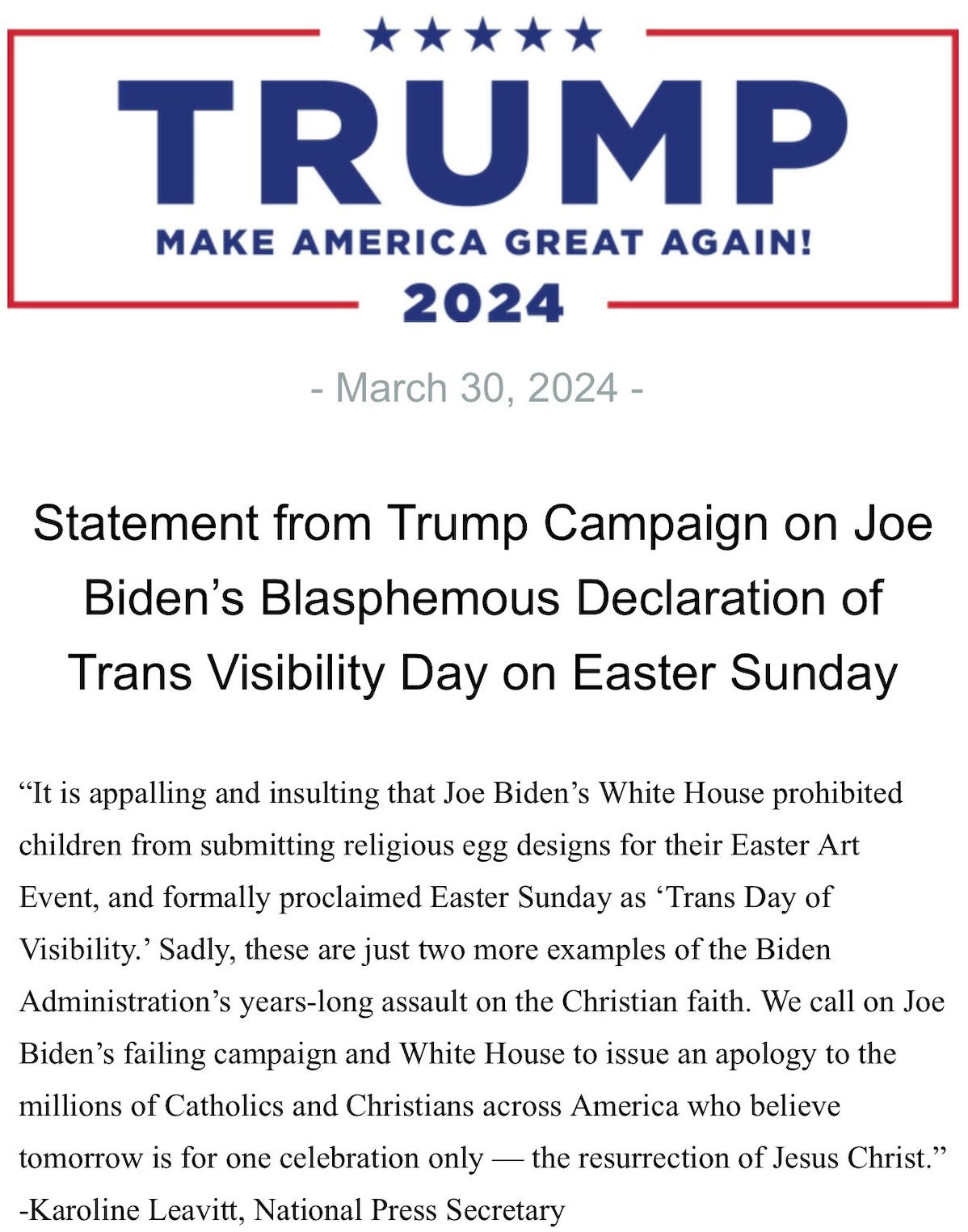 Statement from Trump Campaign on Joe Biden's Blasphemous Declaration of Trans Visibility Day on Easter Sunday "It is appalling and insulting that Joe Biden's White House prohibited children from submitting religious egg designs for their Easter Art Event, and formally proclaimed Easter Sunday as 'Trans Day of Visibility.' Sadly, these are just two more examples of the Biden Administration's years-long assault on the Christian faith. We call on Joe Biden's failing campaign and White House to issue an apology to the millions of Catholics and Christians across America who believe tomorrow is for one celebration only - the resurrection of Jesus Christ." -Karoline Leavitt, National Press Secretary