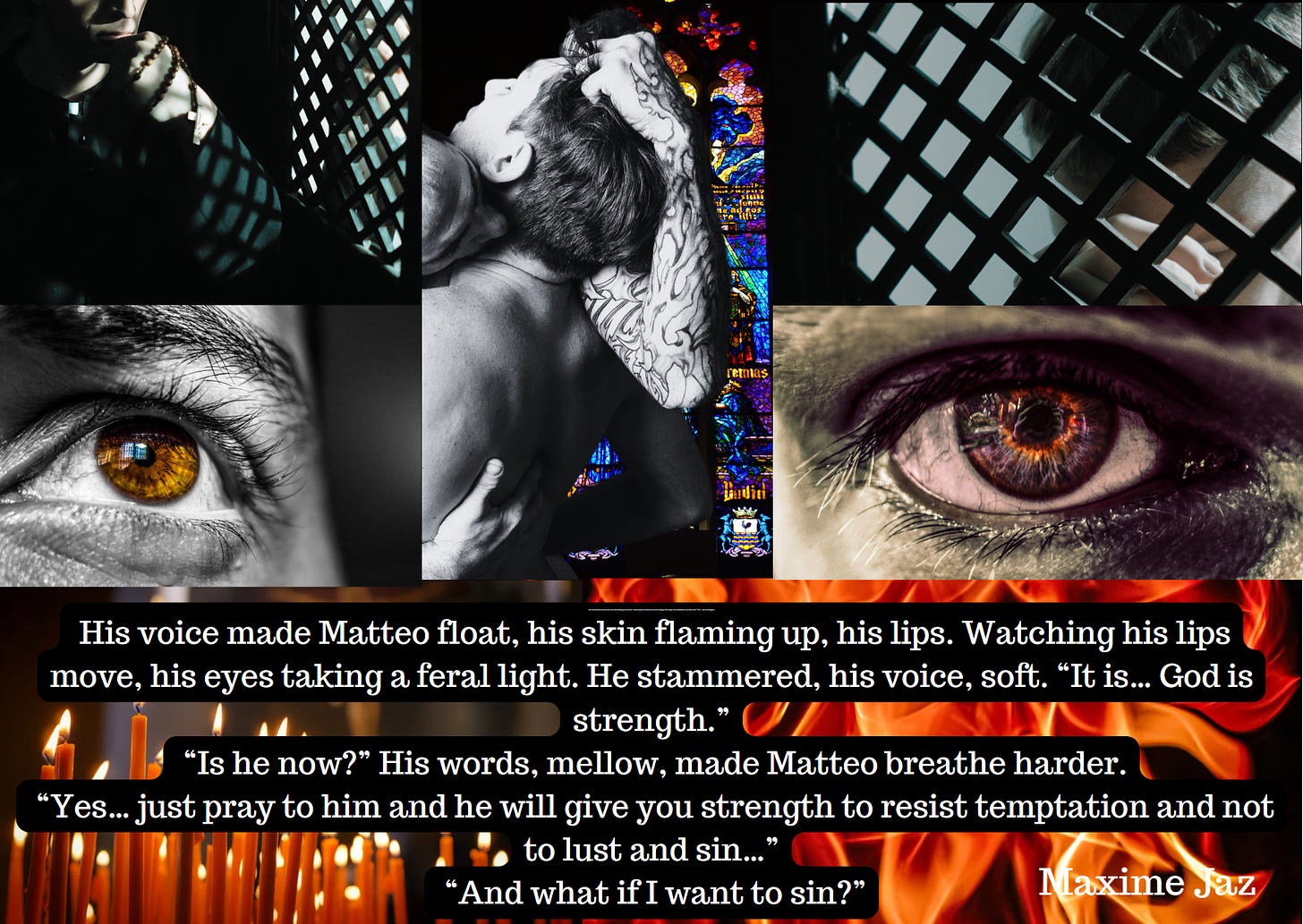 Moodboard for my WIP. Pic collage of 7 pics. On the left from top to bottom: a priest sitting in a confessional, a man's brown eyes with a worried look, orange candles burning in a church a blurred crucifix in the background. Middle pic is a man holding another man's hair in his fist, kissing/biting his neck, his other hand on his naked back. There's a stained-glass church window in the background.  Right pics, top to bottom: a man in a confessional, a man's eyes filled with flames, flames.  Maxime Jaz as caption.  Quote: His voice made Matteo float, his skin flaming up, his lips. Watching his lips move, his eyes taking a feral light. He stammered, his voice, soft. “It is… God is strength.”  “Is he now?” His words, mellow, made Matteo breathe harder.  “Yes… just pray to him and he will give you strength to resist temptation and not to lust and sin…”  “And what if I want to sin?”
